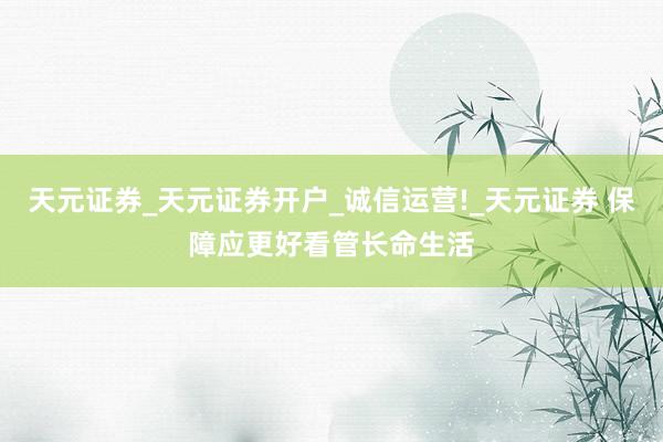 天元证券_天元证券开户_诚信运营!_天元证券 保障应更好看管长命生活