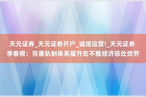 天元证券_天元证券开户_诚信运营!_天元证券 李春根：完善轨制体系擢升宏不雅经济惩处效劳