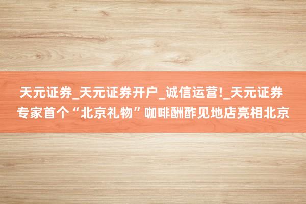 天元证券_天元证券开户_诚信运营!_天元证券 专家首个“北京礼物”咖啡酬酢见地店亮相北京
