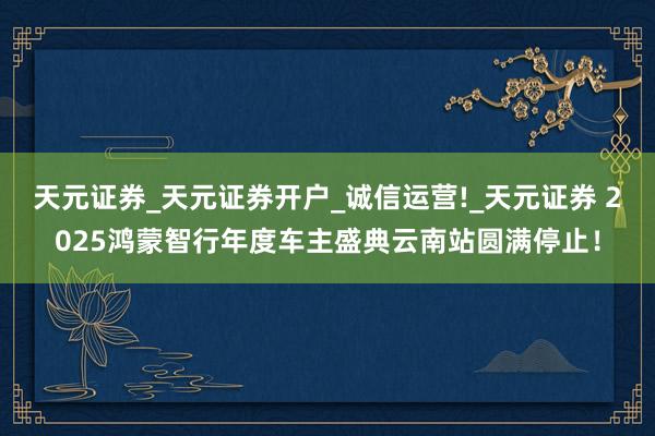 天元证券_天元证券开户_诚信运营!_天元证券 2025鸿蒙智行年度车主盛典云南站圆满停止!