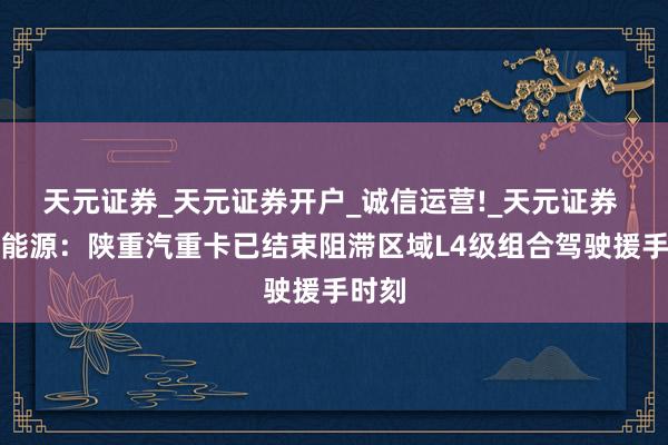 天元证券_天元证券开户_诚信运营!_天元证券 潍柴能源：陕重汽重卡已结束阻滞区域L4级组合驾驶援手时刻