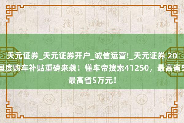 天元证券_天元证券开户_诚信运营!_天元证券 2026年国度购车补贴重磅来袭！懂车帝搜索41250，最高省5万元！