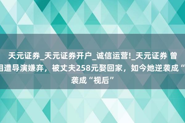 天元证券_天元证券开户_诚信运营!_天元证券 曾因长相遭导演嫌弃,被丈夫258元娶回家,如今她逆袭成“视后”