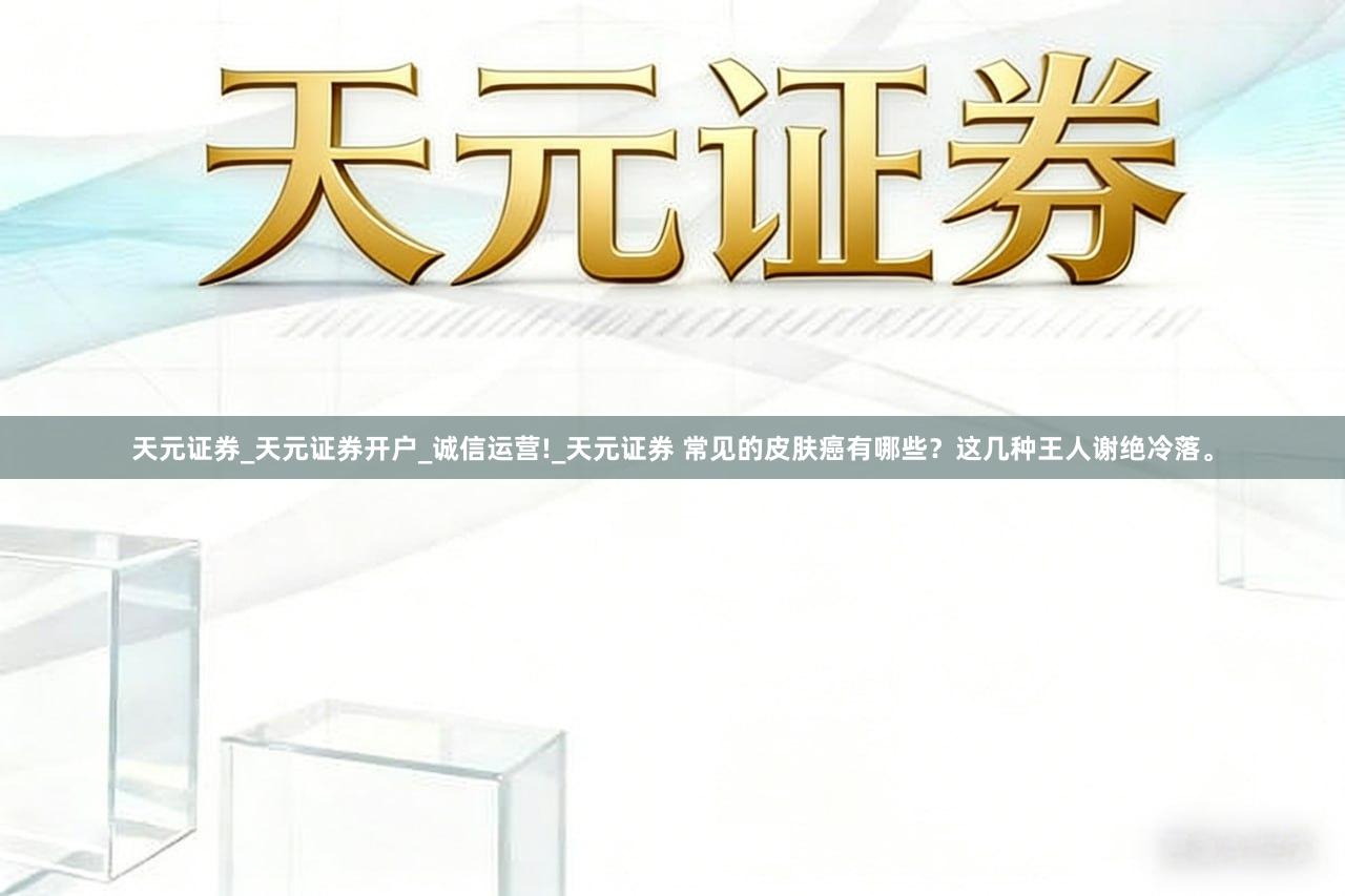 天元证券_天元证券开户_诚信运营!_天元证券 常见的皮肤癌有哪些？这几种王人谢绝冷落。