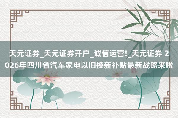 天元证券_天元证券开户_诚信运营!_天元证券 2026年四川省汽车家电以旧换新补贴最新战略来啦