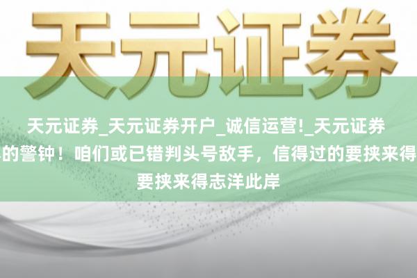 天元证券_天元证券开户_诚信运营!_天元证券 遗祸无尽的警钟！咱们或已错判头号敌手，信得过的要挟来得志洋此岸