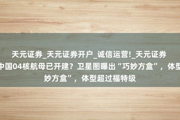 天元证券_天元证券开户_诚信运营!_天元证券 外媒柔软：中国04核航母已开建？卫星图曝出“巧妙方盒”，体型超过福特级