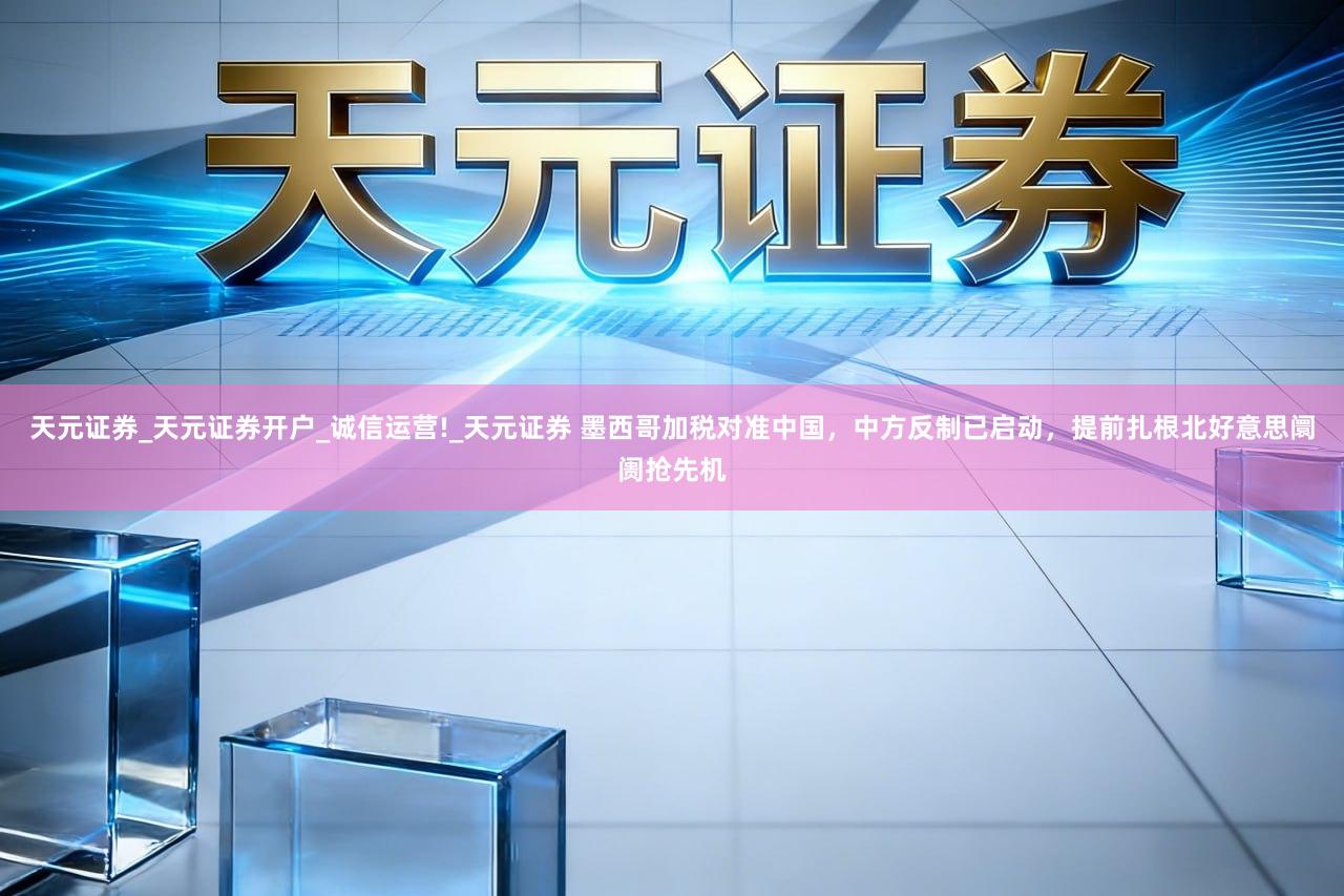 天元证券_天元证券开户_诚信运营!_天元证券 墨西哥加税对准中国，中方反制已启动，提前扎根北好意思阛阓抢先机