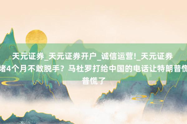 天元证券_天元证券开户_诚信运营!_天元证券 围堵4个月不敢脱手?马杜罗打给中国的电话让特朗普慌了
