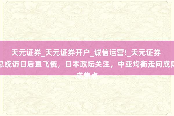 天元证券_天元证券开户_诚信运营!_天元证券 哈总统访日后直飞俄，日本政坛关注，中亚均衡走向成焦点